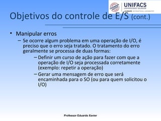 Objetivos do controle de E/S (cont.)
• Manipular erros
– Se ocorre algum problema em uma operação de I/O, é
preciso que o erro seja tratado. O tratamento do erro
geralmente se processa de duas formas:
– Definir um curso de ação para fazer com que a
operação de I/O seja processada corretamente
(exemplo: repetir a operação)
– Gerar uma mensagem de erro que será
encaminhada para o SO (ou para quem solicitou o
I/O)
Professor Eduardo Xavier
 