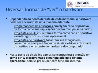 Diversas formas de “ver” o hardware
• Dependendo do ponto de vista de cada indivíduo, o hardware
pode ser encarado de uma maneira diferente
– Programadores de aplicações enxergam cada dispositivo
da forma como suas aplicações devem manipular os dados
– Projetistas de SO visualizam a forma como cada dispositivo
vai interagir com o sistema operacional
– Projetistas de hardware focalizam sua atenção em
consumo de energia e trocas de sinais elétricos entre cada
dispositivo e o restante do hardware do computador
• Nesta parte da disciplina vamos concentra nossa atenção em
como o HW é programado e manipulado pelo sistema
operacional, sem se preocupar com funciona interno.
Professor Eduardo Xavier
 