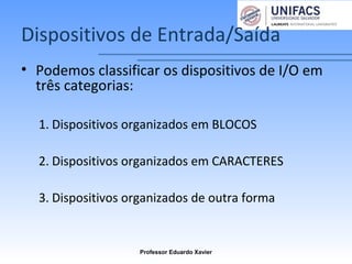 Dispositivos de Entrada/Saída
• Podemos classificar os dispositivos de I/O em
três categorias:
1. Dispositivos organizados em BLOCOS
2. Dispositivos organizados em CARACTERES
3. Dispositivos organizados de outra forma
Professor Eduardo Xavier
 