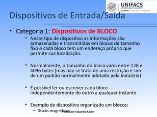 Dispositivos de Entrada/Saída
• Categoria 1: Dispositivos de BLOCO
• Neste tipo de dispositivo as informações são
armazenadas e transmitidas em blocos de tamanho
fixo e cada bloco tem um endereço próprio que
permite sua localização.
• Normalmente, o tamanho do bloco varia entre 128 e
4096 bytes (mas não se trata de uma restrição e sim
de um padrão normalmente adotado pela indústria)
• É possível ler ou escrever cada bloco
independentemente do outro a qualquer instante
• Exemplo de dispositivo organizado em blocos:
– Discos magnéticosProfessor Eduardo Xavier
 