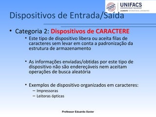 Dispositivos de Entrada/Saída
• Categoria 2: Dispositivos de CARACTERE
• Este tipo de dispositivo libera ou aceita filas de
caracteres sem levar em conta a padronização da
estrutura de armazenamento
• As informações enviadas/obtidas por este tipo de
dispositivo não são endereçáveis nem aceitam
operações de busca aleatória
• Exemplos de dispositivo organizados em caracteres:
– Impressoras
– Leitoras ópticas
Professor Eduardo Xavier
 