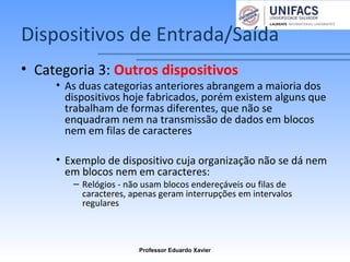 Dispositivos de Entrada/Saída
• Categoria 3: Outros dispositivos
• As duas categorias anteriores abrangem a maioria dos
dispositivos hoje fabricados, porém existem alguns que
trabalham de formas diferentes, que não se
enquadram nem na transmissão de dados em blocos
nem em filas de caracteres
• Exemplo de dispositivo cuja organização não se dá nem
em blocos nem em caracteres:
– Relógios - não usam blocos endereçáveis ou filas de
caracteres, apenas geram interrupções em intervalos
regulares
Professor Eduardo Xavier
 