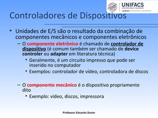 Controladores de Dispositivos
• Unidades de E/S são o resultado da combinação de
componentes mecânicos e componentes eletrônicos
– O componente eletrônico é chamado de controlador de
dispositivo (é comum também ser chamado de device
controler ou adapter em literatura técnica)
• Geralmente, é um circuito impresso que pode ser
inserido no computador
• Exemplos: controlador de vídeo, controladora de discos
– O componente mecânico é o dispositivo propriamente
dito
• Exemplo: vídeo, discos, impressora
Professor Eduardo Xavier
 