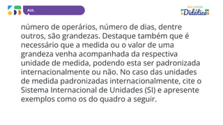 AUL
A
número de operários, número de dias, dentre
outros, são grandezas. Destaque também que é
necessário que a medida ou o valor de uma
grandeza venha acompanhada da respectiva
unidade de medida, podendo esta ser padronizada
internacionalmente ou não. No caso das unidades
de medida padronizadas internacionalmente, cite o
Sistema Internacional de Unidades (SI) e apresente
exemplos como os do quadro a seguir.
 