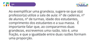AUL
A
Ao exemplificar uma grandeza, sugere-se que o(a)
professor(a) utilize a sala de aula: nº de cadeiras, nº
de alunos, nº de turmas, idade dos estudantes,
comprimento dos estudantes e a sua massa. É
importante falar que, ao compararmos duas
grandezas, escrevemos uma razão, isto é, uma
fração, e que a igualdade entre duas razões formam
uma proporção.
 