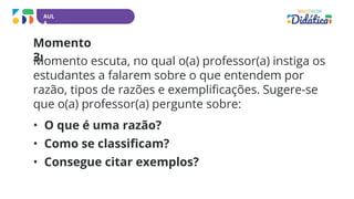 AUL
A
Momento
3:
Momento escuta, no qual o(a) professor(a) instiga os
estudantes a falarem sobre o que entendem por
razão, tipos de razões e exemplificações. Sugere-se
que o(a) professor(a) pergunte sobre:
• O que é uma razão?
• Como se classificam?
• Consegue citar exemplos?
 