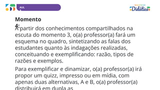 AUL
A
Momento
4:
A partir dos conhecimentos compartilhados na
escuta do momento 3, o(a) professor(a) fará um
esquema no quadro, sintetizando as falas dos
estudantes quanto às indagações realizadas,
conceituando e exemplificando: razão, tipos de
razões e exemplos.
Para exemplificar e dinamizar, o(a) professor(a) irá
propor um quizz, impresso ou em mídia, com
apenas duas alternativas, A e B, o(a) professor(a)
 