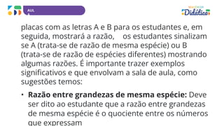 AUL
A
placas com as letras A e B para os estudantes e, em
seguida, mostrará a razão, os estudantes sinalizam
se A (trata-se de razão de mesma espécie) ou B
(trata-se de razão de espécies diferentes) mostrando
algumas razões. É importante trazer exemplos
significativos e que envolvam a sala de aula, como
sugestões temos:
• Razão entre grandezas de mesma espécie: Deve
ser dito ao estudante que a razão entre grandezas
de mesma espécie é o quociente entre os números
que expressam
 