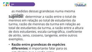 AUL
A
as medidas dessas grandezas numa mesma
unidade.
Sugestão: determinar a razão entre o total de
meninos em relação ao total de estudantes da
turma, razão de meninas da turma em relação ao
total de estudantes da turma, a razão entre a altura
de dois estudantes, escala cartográfica, coeficiente
de atrito, seno, cosseno, tangente, entre outros
exemplos.
• Razão entre grandezas de espécies
diferentes: é importante falar para os
 