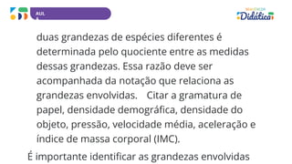 AUL
A
duas grandezas de espécies diferentes é
determinada pelo quociente entre as medidas
dessas grandezas. Essa razão deve ser
acompanhada da notação que relaciona as
grandezas envolvidas. Citar a gramatura de
papel, densidade demográfica, densidade do
objeto, pressão, velocidade média, aceleração e
índice de massa corporal (IMC).
É importante identificar as grandezas envolvidas
 