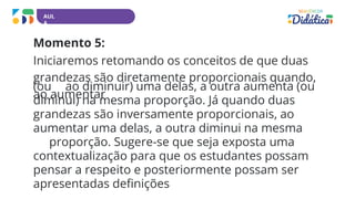 AUL
A
Momento 5:
Iniciaremos retomando os conceitos de que duas
grandezas são diretamente proporcionais quando,
ao aumentar
(ou ao diminuir) uma delas, a outra aumenta (ou
diminui) na mesma proporção. Já quando duas
grandezas são inversamente proporcionais, ao
aumentar uma delas, a outra diminui na mesma
proporção. Sugere-se que seja exposta uma
contextualização para que os estudantes possam
pensar a respeito e posteriormente possam ser
apresentadas definições
 