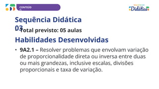 CONTEÚD
O
Sequência Didática
03
• Total previsto: 05 aulas
Habilidades Desenvolvidas
• 9A2.1 – Resolver problemas que envolvam variação
de proporcionalidade direta ou inversa entre duas
ou mais grandezas, inclusive escalas, divisões
proporcionais e taxa de variação.
 