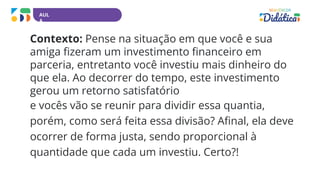 AUL
A
Contexto: Pense na situação em que você e sua
amiga fizeram um investimento financeiro em
parceria, entretanto você investiu mais dinheiro do
que ela. Ao decorrer do tempo, este investimento
gerou um retorno satisfatório
e vocês vão se reunir para dividir essa quantia,
porém, como será feita essa divisão? Afinal, ela deve
ocorrer de forma justa, sendo proporcional à
quantidade que cada um investiu. Certo?!
 