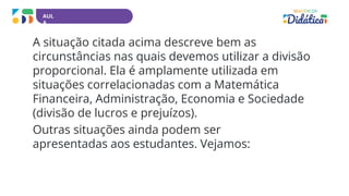 AUL
A
A situação citada acima descreve bem as
circunstâncias nas quais devemos utilizar a divisão
proporcional. Ela é amplamente utilizada em
situações correlacionadas com a Matemática
Financeira, Administração, Economia e Sociedade
(divisão de lucros e prejuízos).
Outras situações ainda podem ser
apresentadas aos estudantes. Vejamos:
 