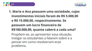 AUL
A
1. Maria e Ana possuem uma sociedade, cujos
investimentos iniciais foram de R$ 5.000,00
e R$ 15.000,00, respectivamente. Se
possuem um lucro financeiro de
R$100.000,00, quanto caberá a cada uma?
Propõem-se, ao apresentar essa situação,
instigar os estudantes a falarem sobre e a
pensar em como resolveriam esse
problema.
 