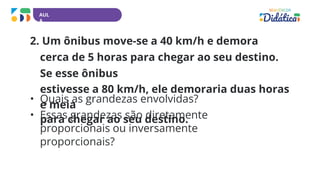 AUL
A
2. Um ônibus move-se a 40 km/h e demora
cerca de 5 horas para chegar ao seu destino.
Se esse ônibus
estivesse a 80 km/h, ele demoraria duas horas
e meia
para chegar ao seu destino.
• Quais as grandezas envolvidas?
• Essas grandezas são diretamente
proporcionais ou inversamente
proporcionais?
 