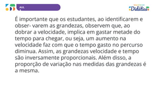 AUL
A
É importante que os estudantes, ao identificarem e
obser- varem as grandezas, observem que, ao
dobrar a velocidade, implica em gastar metade do
tempo para chegar, ou seja, um aumento na
velocidade faz com que o tempo gasto no percurso
diminua. Assim, as grandezas velocidade e tempo
são inversamente proporcionais. Além disso, a
proporção de variação nas medidas das grandezas é
a mesma.
 