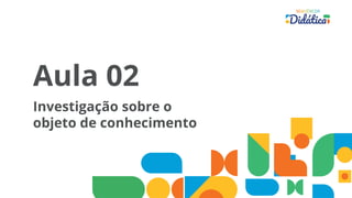 Aula 02
Investigação sobre o
objeto de conhecimento
 