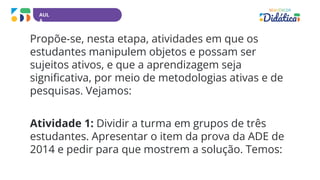 AUL
A
Propõe-se, nesta etapa, atividades em que os
estudantes manipulem objetos e possam ser
sujeitos ativos, e que a aprendizagem seja
significativa, por meio de metodologias ativas e de
pesquisas. Vejamos:
Atividade 1: Dividir a turma em grupos de três
estudantes. Apresentar o item da prova da ADE de
2014 e pedir para que mostrem a solução. Temos:
 
