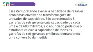 AUL
A
Esse item pretende avaliar a habilidade de resolver
problemas envolvendo transformações de
unidades de capacidade. São apresentadas 8
garrafas de refrigerante cuja capacidade de cada
uma é de 600 mililitros, e o enunciado pede que o
estudante calcule a capacidade de todas as
garrafas de refrigerantes em litros, demandando
uma conversão da medida.
 