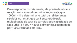 AUL
A
Para responder corretamente, ele precisa lembrar a
relação entre essas duas unidades, ou seja, que
1000ml =1l, e determinar o total de refrigerantes
servidos no jantar, que será encontrado pela
multiplicação do total de garrafas pela capacidade de
cada uma (8 x 600 = 4800), e dividir essa quantidade
por 1000, resultado em 4,80.
 