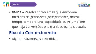 CONTEÚD
O
• 9M2.1 – Resolver problemas que envolvam
medidas de grandezas (comprimento, massa,
tempo, temperatura, capacidade ou volume) em
que haja conversões entre unidades mais usuais.
Eixo do Conhecimento
• Álgebra/Grandezas e Medidas
 