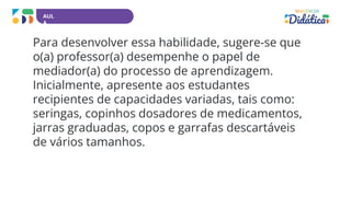 AUL
A
Para desenvolver essa habilidade, sugere-se que
o(a) professor(a) desempenhe o papel de
mediador(a) do processo de aprendizagem.
Inicialmente, apresente aos estudantes
recipientes de capacidades variadas, tais como:
seringas, copinhos dosadores de medicamentos,
jarras graduadas, copos e garrafas descartáveis
de vários tamanhos.
 