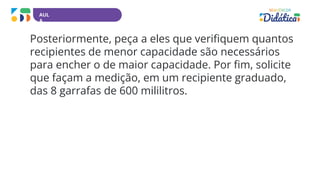 AUL
A
Posteriormente, peça a eles que verifiquem quantos
recipientes de menor capacidade são necessários
para encher o de maior capacidade. Por fim, solicite
que façam a medição, em um recipiente graduado,
das 8 garrafas de 600 mililitros.
 