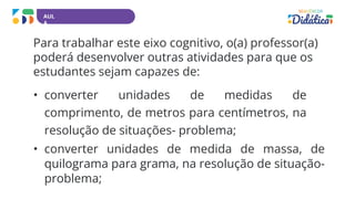 AUL
A
Para trabalhar este eixo cognitivo, o(a) professor(a)
poderá desenvolver outras atividades para que os
estudantes sejam capazes de:
• converter unidades de medidas de
comprimento, de metros para centímetros, na
resolução de situações- problema;
• converter unidades de medida de massa, de
quilograma para grama, na resolução de situação-
problema;
 