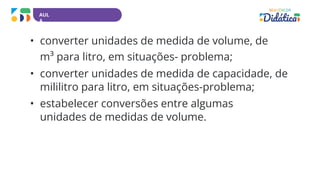 AUL
A
• converter unidades de medida de volume, de
m³ para litro, em situações- problema;
• converter unidades de medida de capacidade, de
mililitro para litro, em situações-problema;
• estabelecer conversões entre algumas
unidades de medidas de volume.
 