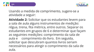 AUL
A
Usando a medida de comprimento, sugere-se a
atividade a seguir:
Atividade 2: Solicitar que os estudantes levem para
a sala de aula alguns instrumentos de medição:
régua, trena, fita métrica, entre outros. Separar os
estudantes em grupos de 6 e determinar que façam
as seguintes medições: comprimento da sala de
aula e comprimento do livro. Em seguida,
solicitar que descubram quantos livros seriam
necessários para atingir o comprimento da sala de
aula.
 
