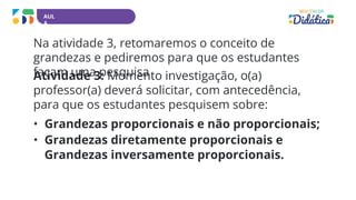 AUL
A
Na atividade 3, retomaremos o conceito de
grandezas e pediremos para que os estudantes
façam uma pesquisa
Atividade 3: Momento investigação, o(a)
professor(a) deverá solicitar, com antecedência,
para que os estudantes pesquisem sobre:
• Grandezas proporcionais e não proporcionais;
• Grandezas diretamente proporcionais e
Grandezas inversamente proporcionais.
 