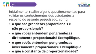 AUL
A
Inicialmente, realize alguns questionamentos para
validar os conhecimentos dos estudantes a
respeito do assunto pesquisado, como:
• o que são grandezas proporcionais e
não proporcionais?
• o que vocês entendem por grandezas
diretamente proporcionais? Exemplifique.
• o que vocês entendem por grandezas
inversamente proporcionais? Exemplifique.
• o que é constante de proporcionalidade?
 