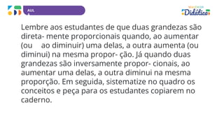 AUL
A
Lembre aos estudantes de que duas grandezas são
direta- mente proporcionais quando, ao aumentar
(ou ao diminuir) uma delas, a outra aumenta (ou
diminui) na mesma propor- ção. Já quando duas
grandezas são inversamente propor- cionais, ao
aumentar uma delas, a outra diminui na mesma
proporção. Em seguida, sistematize no quadro os
conceitos e peça para os estudantes copiarem no
caderno.
 