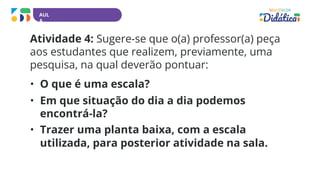 AUL
A
Atividade 4: Sugere-se que o(a) professor(a) peça
aos estudantes que realizem, previamente, uma
pesquisa, na qual deverão pontuar:
• O que é uma escala?
• Em que situação do dia a dia podemos
encontrá-la?
• Trazer uma planta baixa, com a escala
utilizada, para posterior atividade na sala.
 