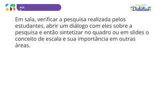 AUL
A
Em sala, verificar a pesquisa realizada pelos
estudantes, abrir um diálogo com eles sobre a
pesquisa e então sintetizar no quadro ou em slides o
conceito de escala e sua importância em outras
áreas.
 