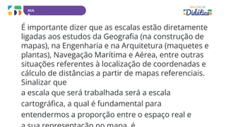 AUL
A
É importante dizer que as escalas estão diretamente
ligadas aos estudos da Geografia (na construção de
mapas), na Engenharia e na Arquitetura (maquetes e
plantas), Navegação Marítima e Aérea, entre outras
situações referentes à localização de coordenadas e
cálculo de distâncias a partir de mapas referenciais.
Sinalizar que
a escala que será trabalhada será a escala
cartográfica, a qual é fundamental para
entendermos a proporção entre o espaço real e
 