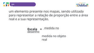 AUL
A
um elemento presente nos mapas, sendo utilizada
para representar a relação de proporção entre a área
real e a sua representação.
Escala = medida no
desenho
medida no objeto
real
 
