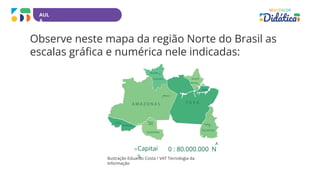 AUL
A
Observe neste mapa da região Norte do Brasil as
escalas gráfica e numérica nele indicadas:
0 : 80.000.000 N
Capitai
s
Ilustração Eduardo Costa / VAT Tecnologia da
Informação
 