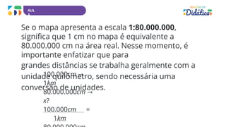 AUL
A
Se o mapa apresenta a escala 1:80.000.000,
significa que 1 cm no mapa é equivalente a
80.000.000 cm na área real. Nesse momento, é
importante enfatizar que para
grandes distâncias se trabalha geralmente com a
unidade quilômetro, sendo necessária uma
conversão de unidades.
100.000cm →
1km
80.000.000cm →
x?
100.000cm =
1km
 
