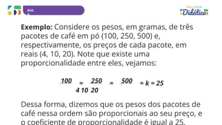 AUL
A
Exemplo: Considere os pesos, em gramas, de três
pacotes de café em pó (100, 250, 500) e,
respectivamente, os preços de cada pacote, em
reais (4, 10, 20). Note que existe uma
proporcionalidade entre eles, vejamos:
100 = 250 = 500 = k = 25
4 10 20
Dessa forma, dizemos que os pesos dos pacotes de
café nessa ordem são proporcionais ao seu preço, e
o coeficiente de proporcionalidade é igual a 25.
 