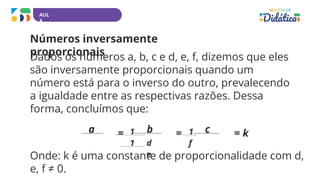 AUL
A
Números inversamente
proporcionais
Dados os números a, b, c e d, e, f, dizemos que eles
são inversamente proporcionais quando um
número está para o inverso do outro, prevalecendo
a igualdade entre as respectivas razões. Dessa
forma, concluímos que:
a = b = c = k
1
1 d
e
1
f
Onde: k é uma constante de proporcionalidade com d,
e, f ≠ 0.
 