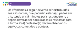 AUL
A
Os Problemas a seguir deverão ser distribuídos
aos estudantes, que poderão estar agrupados em
trio, tendo uns 5 minutos para responderem, e
depois deverão ser socializadas as respostas com
a turma. O(A) professor(a) deverá observar os
equívocos cometidos e pontuar.
 