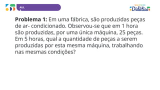 AUL
A
Problema 1: Em uma fábrica, são produzidas peças
de ar- condicionado. Observou-se que em 1 hora
são produzidas, por uma única máquina, 25 peças.
Em 5 horas, qual a quantidade de peças a serem
produzidas por esta mesma máquina, trabalhando
nas mesmas condições?
 