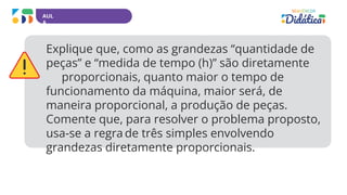 AUL
A
Explique que, como as grandezas “quantidade de
peças” e “medida de tempo (h)” são diretamente
proporcionais, quanto maior o tempo de
funcionamento da máquina, maior será, de
maneira proporcional, a produção de peças.
Comente que, para resolver o problema proposto,
usa-se a regra de três simples envolvendo
grandezas diretamente proporcionais.
 
