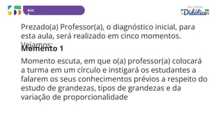 AUL
A
Prezado(a) Professor(a), o diagnóstico inicial, para
esta aula, será realizado em cinco momentos.
Vejamos:
Momento 1
Momento escuta, em que o(a) professor(a) colocará
a turma em um círculo e instigará os estudantes a
falarem os seus conhecimentos prévios a respeito do
estudo de grandezas, tipos de grandezas e da
variação de proporcionalidade
 