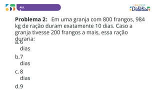 AUL
A
Problema 2: Em uma granja com 800 frangos, 984
kg de ração duram exatamente 10 dias. Caso a
granja tivesse 200 frangos a mais, essa ração
duraria:
a.6
dias
b.7
dias
c. 8
dias
d.9
 