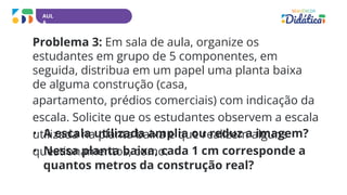 AUL
A
Problema 3: Em sala de aula, organize os
estudantes em grupo de 5 componentes, em
seguida, distribua em um papel uma planta baixa
de alguma construção (casa,
apartamento, prédios comerciais) com indicação da
escala. Solicite que os estudantes observem a escala
utilizada na planta baixa e que realizem alguns
questionamentos, como:
• A escala utilizada amplia ou reduz a imagem?
• Nessa planta baixa, cada 1 cm corresponde a
quantos metros da construção real?
 