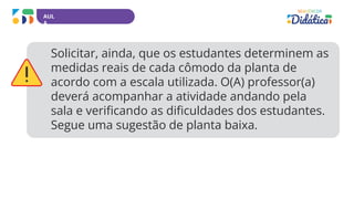 AUL
A
Solicitar, ainda, que os estudantes determinem as
medidas reais de cada cômodo da planta de
acordo com a escala utilizada. O(A) professor(a)
deverá acompanhar a atividade andando pela
sala e verificando as dificuldades dos estudantes.
Segue uma sugestão de planta baixa.
 