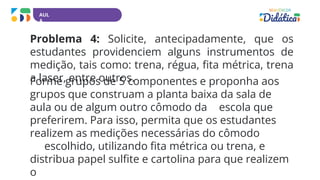 AUL
A
Problema 4: Solicite, antecipadamente, que os
estudantes providenciem alguns instrumentos de
medição, tais como: trena, régua, fita métrica, trena
a laser, entre outros.
Forme grupos de 5 componentes e proponha aos
grupos que construam a planta baixa da sala de
aula ou de algum outro cômodo da escola que
preferirem. Para isso, permita que os estudantes
realizem as medições necessárias do cômodo
escolhido, utilizando fita métrica ou trena, e
distribua papel sulfite e cartolina para que realizem
o
 